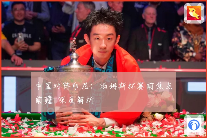 中国对阵印尼：汤姆斯杯赛前焦点前瞻-深度解析