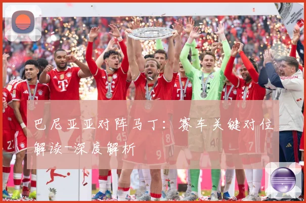 巴尼亚亚对阵马丁：赛车关键对位解读-深度解析