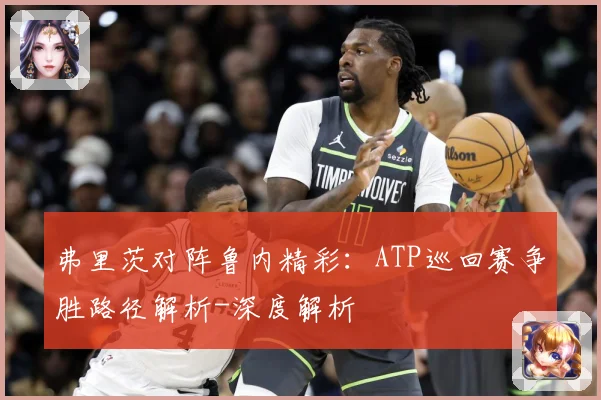 弗里茨对阵鲁内精彩：ATP巡回赛争胜路径解析-深度解析