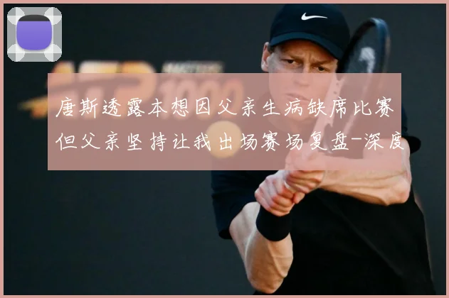 唐斯透露本想因父亲生病缺席比赛但父亲坚持让我出场赛场复盘-深度解析