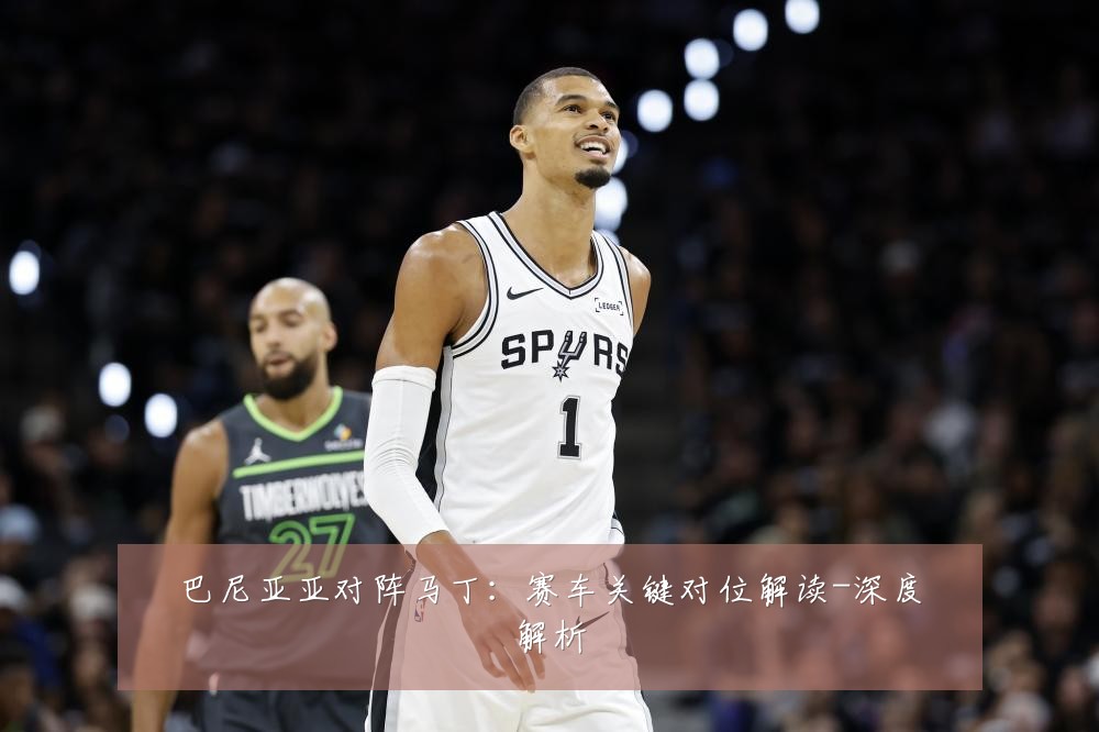 巴尼亚亚对阵马丁:赛车关键对位解读-深度解析